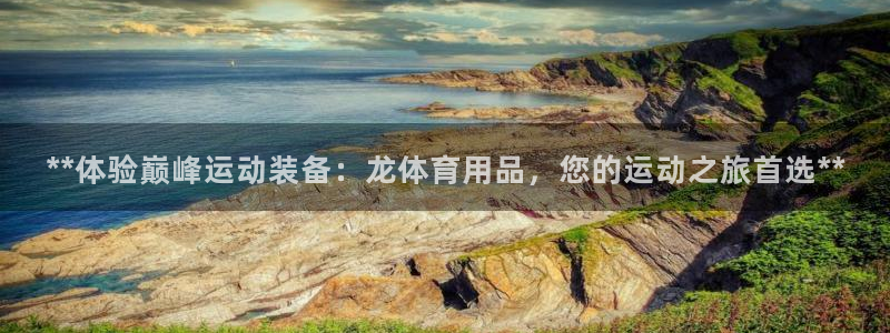 欧陆娱乐代理 贴吧官网：**体验巅峰运动装备：龙体育