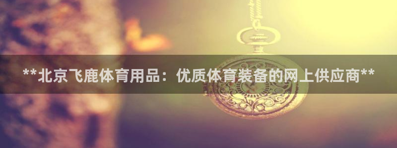 欧陆娱乐平台官网下载：**北京飞鹿体育用品：优质体育
